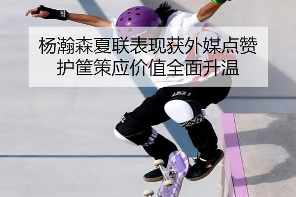 杨瀚森夏联表现获外媒点赞 护筐策应价值全面升温
